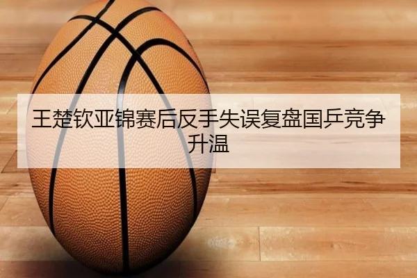 王楚钦亚锦赛后反手失误复盘国乒竞争升温